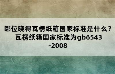 哪位晓得瓦楞纸箱国家标准是什么？ 瓦楞纸箱国家标准为gb6543-2008